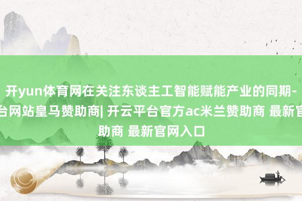 开yun体育网在关注东谈主工智能赋能产业的同期-开云平台网站皇马赞助商| 开云平台官方ac米兰赞助商 最新官网入口