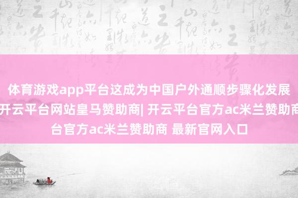 体育游戏app平台这成为中国户外通顺步骤化发展的里程碑事件-开云平台网站皇马赞助商| 开云平台官方ac米兰赞助商 最新官网入口