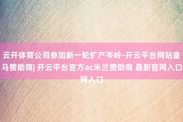 云开体育公司参加新一轮扩产岑岭-开云平台网站皇马赞助商| 开云平台官方ac米兰赞助商 最新官网入口