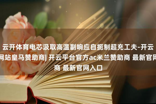 云开体育电芯汲取高温副响应自扼制超充工夫-开云平台网站皇马赞助商| 开云平台官方ac米兰赞助商 最新官网入口