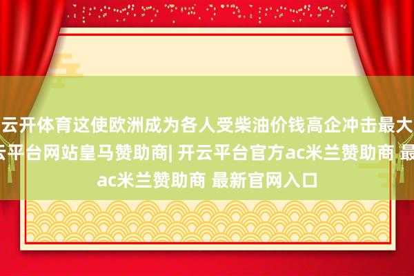 云开体育这使欧洲成为各人受柴油价钱高企冲击最大的地区-开云平台网站皇马赞助商| 开云平台官方ac米兰赞助商 最新官网入口