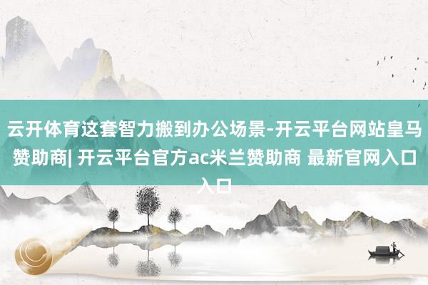 云开体育这套智力搬到办公场景-开云平台网站皇马赞助商| 开云平台官方ac米兰赞助商 最新官网入口