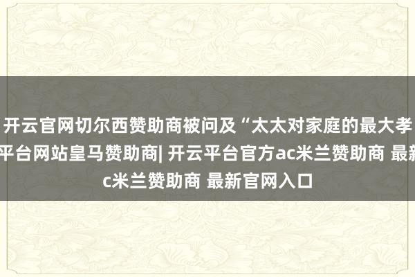 开云官网切尔西赞助商被问及“太太对家庭的最大孝敬”-开云平台网站皇马赞助商| 开云平台官方ac米兰赞助商 最新官网入口