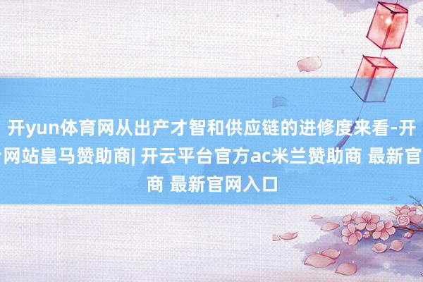 开yun体育网从出产才智和供应链的进修度来看-开云平台网站皇马赞助商| 开云平台官方ac米兰赞助商 最新官网入口