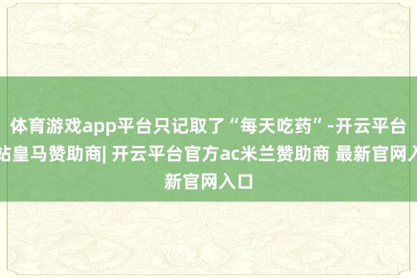 体育游戏app平台只记取了“每天吃药”-开云平台网站皇马赞助商| 开云平台官方ac米兰赞助商 最新官网入口