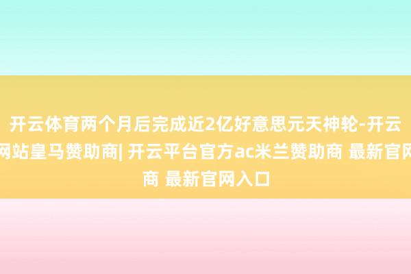 开云体育两个月后完成近2亿好意思元天神轮-开云平台网站皇马赞助商| 开云平台官方ac米兰赞助商 最新官网入口