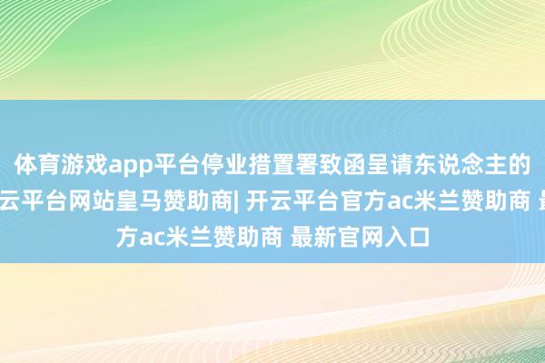 体育游戏app平台停业措置署致函呈请东说念主的法律代表-开云平台网站皇马赞助商| 开云平台官方ac米兰赞助商 最新官网入口