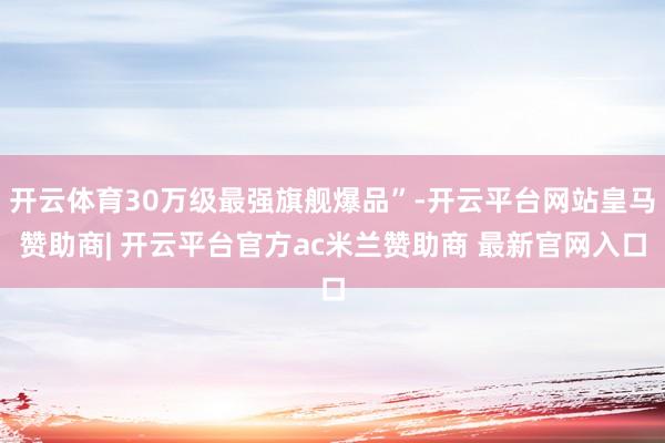 开云体育30万级最强旗舰爆品”-开云平台网站皇马赞助商| 开云平台官方ac米兰赞助商 最新官网入口