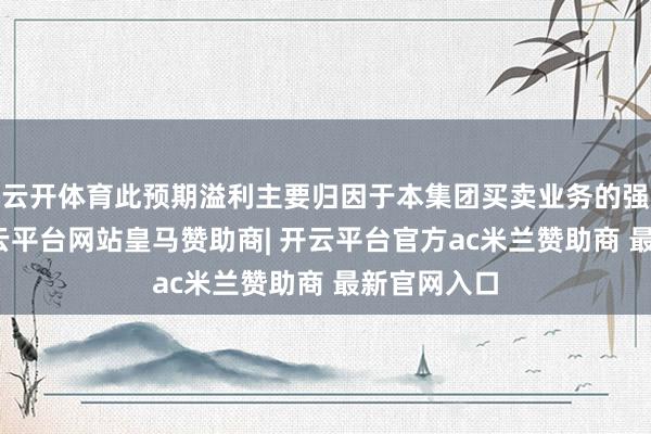 云开体育此预期溢利主要归因于本集团买卖业务的强劲推崇-开云平台网站皇马赞助商| 开云平台官方ac米兰赞助商 最新官网入口