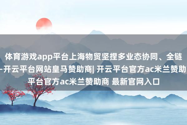 体育游戏app平台上海物贸坚捏多业态协同、全链条增效发展战术-开云平台网站皇马赞助商| 开云平台官方ac米兰赞助商 最新官网入口