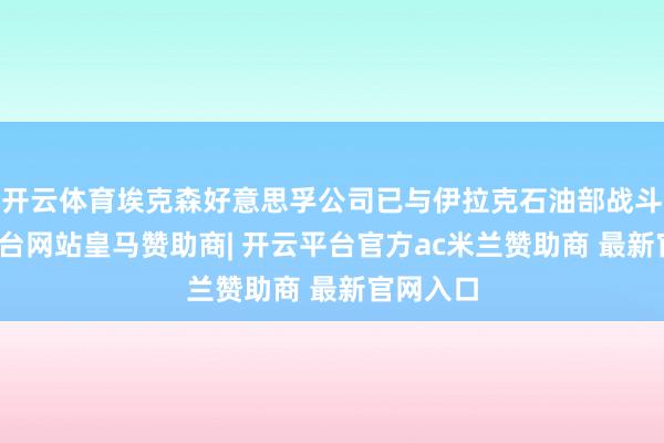开云体育埃克森好意思孚公司已与伊拉克石油部战斗-开云平台网站皇马赞助商| 开云平台官方ac米兰赞助商 最新官网入口