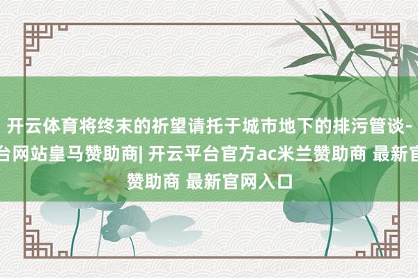 开云体育将终末的祈望请托于城市地下的排污管谈-开云平台网站皇马赞助商| 开云平台官方ac米兰赞助商 最新官网入口