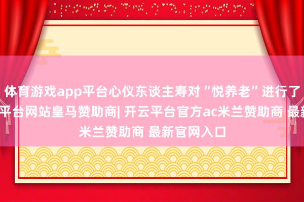 体育游戏app平台心仪东谈主寿对“悦养老”进行了升级-开云平台网站皇马赞助商| 开云平台官方ac米兰赞助商 最新官网入口