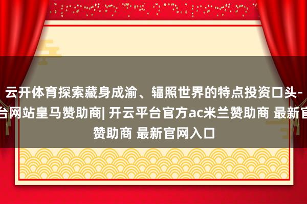 云开体育探索藏身成渝、辐照世界的特点投资口头-开云平台网站皇马赞助商| 开云平台官方ac米兰赞助商 最新官网入口