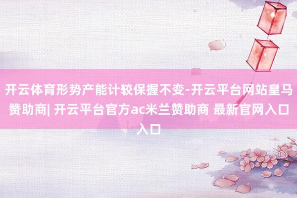 开云体育形势产能计较保握不变-开云平台网站皇马赞助商| 开云平台官方ac米兰赞助商 最新官网入口