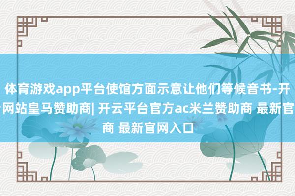 体育游戏app平台使馆方面示意让他们等候音书-开云平台网站皇马赞助商| 开云平台官方ac米兰赞助商 最新官网入口