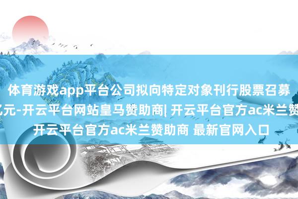 体育游戏app平台公司拟向特定对象刊行股票召募资金总和不罕见9亿元-开云平台网站皇马赞助商| 开云平台官方ac米兰赞助商 最新官网入口