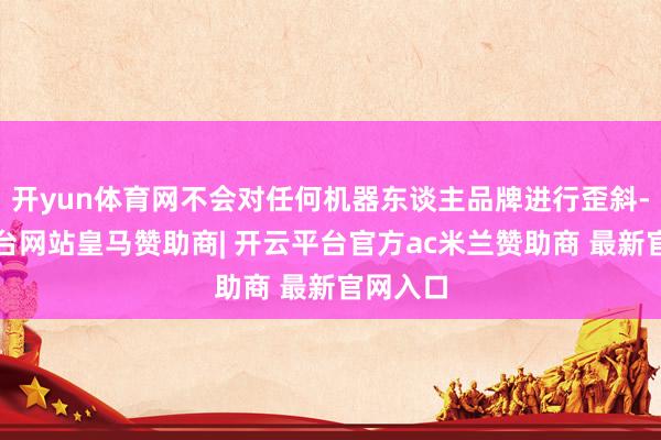开yun体育网不会对任何机器东谈主品牌进行歪斜-开云平台网站皇马赞助商| 开云平台官方ac米兰赞助商 最新官网入口