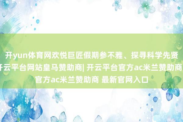 开yun体育网欢悦巨匠假期参不雅、探寻科学先贤萍踪的需求-开云平台网站皇马赞助商| 开云平台官方ac米兰赞助商 最新官网入口