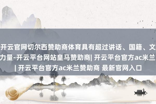 开云官网切尔西赞助商体育具有超过讲话、国籍、文化和政事限度的独到力量-开云平台网站皇马赞助商| 开云平台官方ac米兰赞助商 最新官网入口
