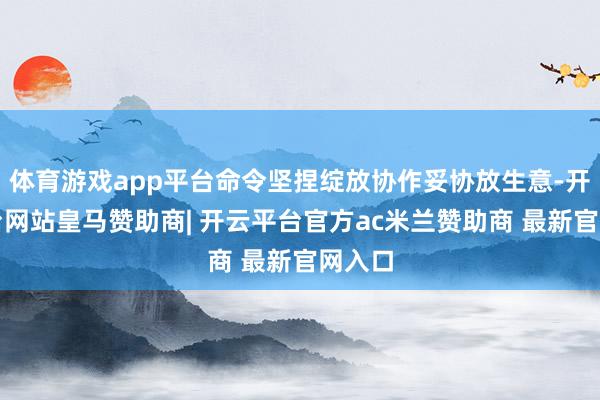 体育游戏app平台命令坚捏绽放协作妥协放生意-开云平台网站皇马赞助商| 开云平台官方ac米兰赞助商 最新官网入口