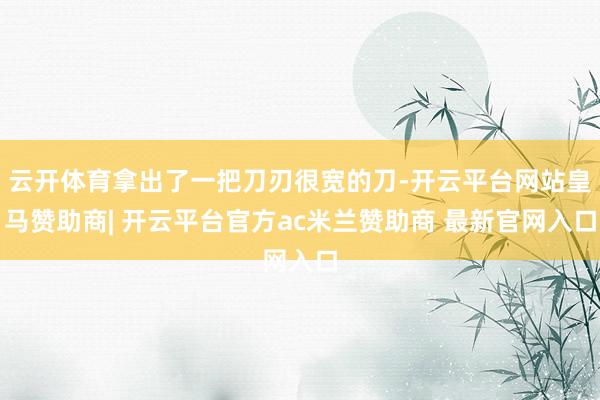 云开体育拿出了一把刀刃很宽的刀-开云平台网站皇马赞助商| 开云平台官方ac米兰赞助商 最新官网入口