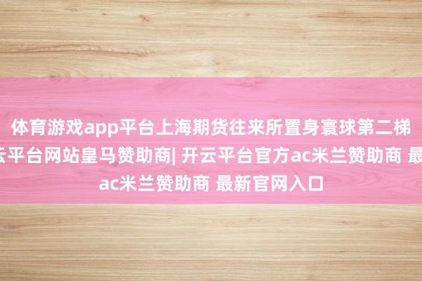 体育游戏app平台上海期货往来所置身寰球第二梯队前哨-开云平台网站皇马赞助商| 开云平台官方ac米兰赞助商 最新官网入口