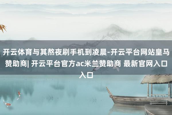 开云体育与其熬夜刷手机到凌晨-开云平台网站皇马赞助商| 开云平台官方ac米兰赞助商 最新官网入口