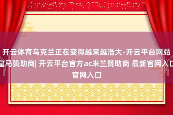 开云体育乌克兰正在变得越来越浩大-开云平台网站皇马赞助商| 开云平台官方ac米兰赞助商 最新官网入口