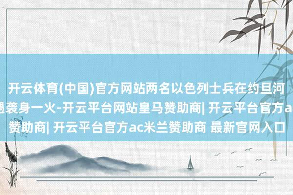 开云体育(中国)官方网站两名以色列士兵在约旦河西岸城市希伯伦近邻遇袭身一火-开云平台网站皇马赞助商| 开云平台官方ac米兰赞助商 最新官网入口